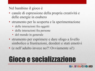 Gioco e socializzazione
Nel bambino il gioco è
• canale di espressione della propria creatività e
delle energie in esubero
• strumento per la scoperta e la sperimentazione
• delle interazioni fra oggetti
• delle interazioni fra persone
• del mondo in generale
• strumento per esprimere e dare sfogo a livello
simbolico a frustrazioni, desideri e stati emotivi
• (e nell’adulto invece no?! Ovviamente sì!)
 