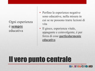 Il vero punto centrale
• Perfino le esperienze negative
sono educative, nella misura in
cui se ne possono trarre lezioni di
vita
• Il gioco, esperienza vitale,
appagante e coinvolgente, è per
forza di cose particolarmente
educativo
Ogni esperienza
è sempre
educativa
 