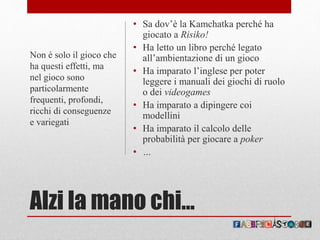 Alzi la mano chi…
• Sa dov’è la Kamchatka perché ha
giocato a Risiko!
• Ha letto un libro perché legato
all’ambientazione di un gioco
• Ha imparato l’inglese per poter
leggere i manuali dei giochi di ruolo
o dei videogames
• Ha imparato a dipingere coi
modellini
• Ha imparato il calcolo delle
probabilità per giocare a poker
• …
Non è solo il gioco che
ha questi effetti, ma
nel gioco sono
particolarmente
frequenti, profondi,
ricchi di conseguenze
e variegati
 