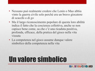 Un valore simbolico
• Nessuno può realmente credere che Lenin o Mao abbia
vinto la guerra civile solo perché era un bravo giocatore
di scacchi o di go
• Ma il largo riconoscimento popolare di questa loro abilità
indica il fatto che la coscienza collettiva, anche se non
capisce bene come, sa che c’è una ricaduta positiva,
profonda, efficace, della pratica del gioco nella vita
vissuta
• La competenza nel gioco assume dunque valore
simbolico della competenza nella vita
 