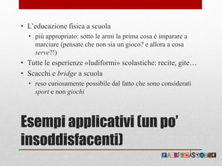 Esempi applicativi (un po’
insoddisfacenti)
• L’educazione fisica a scuola
• più appropriato: sotto le armi la prima cosa è imparare a
marciare (pensate che non sia un gioco? e allora a cosa
serve?!)
• Tutte le esperienze «ludiformi» scolastiche: recite, gite…
• Scacchi e bridge a scuola
• reso curiosamente possibile dal fatto che sono considerati
sport e non giochi
 