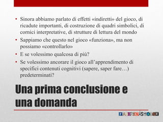 Una prima conclusione e
una domanda
• Sinora abbiamo parlato di effetti «indiretti» del gioco, di
ricadute importanti, di costruzione di quadri simbolici, di
cornici interpretative, di strutture di lettura del mondo
• Sappiamo che questo nel gioco «funziona», ma non
possiamo «controllarlo»
• E se volessimo qualcosa di più?
• Se volessimo ancorare il gioco all’apprendimento di
specifici contenuti cognitivi (sapere, saper fare…)
predeterminati?
 