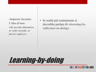 Learning-by-doing
• In realtà più esattamente si
dovrebbe parlare di «learning-by-
reflection-on-doing»
«Imparare facendo»
L’idea di base:
«Se ascolto dimentico,
se vedo ricordo, se
faccio capisco»
 