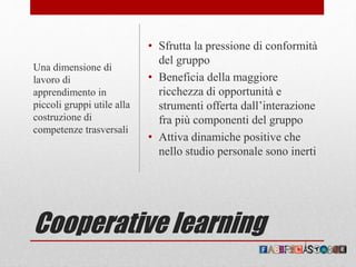 Cooperative learning
• Sfrutta la pressione di conformità
del gruppo
• Beneficia della maggiore
ricchezza di opportunità e
strumenti offerta dall’interazione
fra più componenti del gruppo
• Attiva dinamiche positive che
nello studio personale sono inerti
Una dimensione di
lavoro di
apprendimento in
piccoli gruppi utile alla
costruzione di
competenze trasversali
 