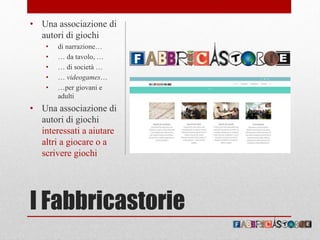I Fabbricastorie
• Una associazione di
autori di giochi
• di narrazione…
• … da tavolo, …
• … di società …
• … videogames…
• …per giovani e
adulti
• Una associazione di
autori di giochi
interessati a aiutare
altri a giocare o a
scrivere giochi
 