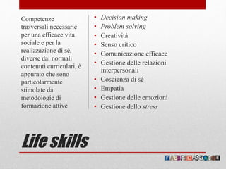 Life skills
• Decision making
• Problem solving
• Creatività
• Senso critico
• Comunicazione efficace
• Gestione delle relazioni
interpersonali
• Coscienza di sé
• Empatia
• Gestione delle emozioni
• Gestione dello stress
Competenze
trasversali necessarie
per una efficace vita
sociale e per la
realizzazione di sé,
diverse dai normali
contenuti curriculari, è
appurato che sono
particolarmente
stimolate da
metodologie di
formazione attive
 