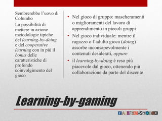 Learning-by-gaming
• Nel gioco di gruppo: mascheramenti
o miglioramenti del lavoro di
apprendimento in piccoli gruppi
• Nel gioco individuale: mentre il
ragazzo o l’adulto gioca (doing)
assorbe inconsapevolmente i
contenuti desiderati, oppure
• il learning-by-doing è reso più
piacevole dal gioco, ottenendo più
collaborazione da parte del discente
Sembrerebbe l’uovo di
Colombo
La possibilità di
mettere in azione
metodologie tipiche
del learning-by-doing
e del cooperative
learning con in più il
bonus delle
caratteristiche di
profondo
coinvolgimento del
gioco
 