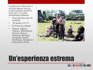 Un’esperienza estrema
La Østerskov Efterskole è
un liceo danese che usa
esclusivamente giochi di
ruolo dal vivo come
metodologia didattica
• Nono-decimo anno di
scolarità
• 98 alunni (14-17)
• In forma di collegio
• Danese, Inglese,
Tedesco, Matematica,
Scienze (fisica e
chimica), Biologia,
Geografia, Storia,
Sociologia, Religione e
Educazione Fisica
 