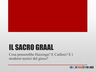 IL SACRO GRAAL
Cosa penserebbe Huizinga? E Caillois? E i
moderni teorici del gioco?
 