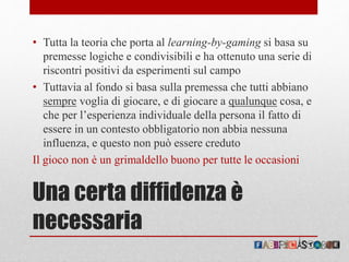 Una certa diffidenza è
necessaria
• Tutta la teoria che porta al learning-by-gaming si basa su
premesse logiche e condivisibili e ha ottenuto una serie di
riscontri positivi da esperimenti sul campo
• Tuttavia al fondo si basa sulla premessa che tutti abbiano
sempre voglia di giocare, e di giocare a qualunque cosa, e
che per l’esperienza individuale della persona il fatto di
essere in un contesto obbligatorio non abbia nessuna
influenza, e questo non può essere creduto
Il gioco non è un grimaldello buono per tutte le occasioni
 