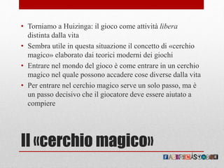 Il «cerchio magico»
• Torniamo a Huizinga: il gioco come attività libera
distinta dalla vita
• Sembra utile in questa situazione il concetto di «cerchio
magico» elaborato dai teorici moderni dei giochi
• Entrare nel mondo del gioco è come entrare in un cerchio
magico nel quale possono accadere cose diverse dalla vita
• Per entrare nel cerchio magico serve un solo passo, ma è
un passo decisivo che il giocatore deve essere aiutato a
compiere
 