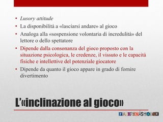 L’«inclinazione al gioco»
• Lusory attitude
• La disponibilità a «lasciarsi andare» al gioco
• Analoga alla «sospensione volontaria di incredulità» del
lettore o dello spettatore
• Dipende dalla consonanza del gioco proposto con la
situazione psicologica, le credenze, il vissuto e le capacità
fisiche e intellettive del potenziale giocatore
• Dipende da quanto il gioco appare in grado di fornire
divertimento
 