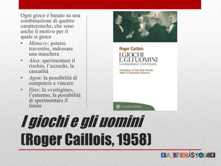 I giochi e gli uomini
(Roger Caillois, 1958)
Ogni gioco è basato su una
combinazione di quattro
caratteristiche, che sono
anche il motivo per il
quale si gioca
• Mimicry: potersi
travestire, indossare
una maschera
• Alea: sperimentare il
rischio, l’azzardo, la
casualità
• Agon: la possibilità di
competere e vincere
• Ilinx: la «vertigine»,
l’estremo, la possibilità
di sperimentare il
limite
 