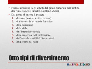 Otto tipi di divertimento
• Formalizzazione degli effetti del gioco elaborata nell’ambito
dei videogames (Hunicke, LeBlanc, Zubek)
• Dal gioco si ottiene il piacere
1. dei sensi (vedere, sentire, toccare)
2. di ritrovarsi in un mondo fantastico
3. della narrazione
4. della sfida
5. dell’interazione sociale
6. della scoperta e dell’esplorazione
7. dell’avere la possibilità di esprimersi
8. del perdersi nel nulla
 