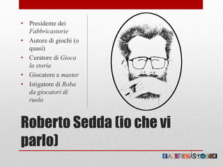 Roberto Sedda (io che vi
parlo)
• Presidente dei
Fabbricastorie
• Autore di giochi (o
quasi)
• Curatore di Gioca
la storia
• Giocatore e master
• Istigatore di Roba
da giocatori di
ruolo
 