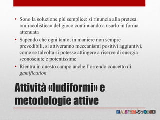 Attività «ludiformi» e
metodologie attive
• Sono la soluzione più semplice: si rinuncia alla pretesa
«miracolistica» del gioco continuando a usarlo in forma
attenuata
• Sapendo che ogni tanto, in maniere non sempre
prevedibili, si attiveranno meccanismi positivi aggiuntivi,
come se talvolta si potesse attingere a riserve di energia
sconosciute e potentissime
• Rientra in questo campo anche l’orrendo concetto di
gamification
 
