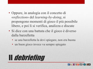 Il debriefing
• Oppure, in analogia con il concetto di
«reflection» del learning-by-doing, si
propongono momenti di gioco il più possibile
libero, e poi li si verifica, analizza e discute
• Si dice con una battuta che il gioco è diverso
dalla barzelletta
• se una barzelletta la devi spiegare, non era buona
• un buon gioco invece va sempre spiegato
 