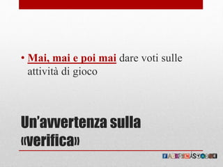 Un’avvertenza sulla
«verifica»
• Mai, mai e poi mai dare voti sulle
attività di gioco
 