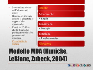 Modello MDA (Hunicke,
LeBlanc, Zubeck, 2004)
Autore
Meccaniche
• Regole
Dinamiche
• Strategie
Estetiche
• Ricadute emotive
Giocatore
• Meccaniche: decise
dall’ideatore del
gioco
• Dinamiche: il modo
con cui il giocatore si
rapporta alle
meccaniche
• Estetiche: l’effetto
che le dinamiche
producono nella sfera
personale del
giocatore
• Consultabile in
inglese
 