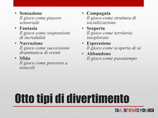 Otto tipi di divertimento
• Sensazione
Il gioco come piacere
sensoriale
• Fantasia
Il gioco come sospensione
di incredulità
• Narrazione
Il gioco come successione
drammatica di eventi
• Sfida
Il gioco come percorso a
ostacoli
• Compagnia
Il gioco come struttura di
socializzazione
• Scoperta
Il gioco come territorio
inesplorato
• Espressione
Il gioco come scoperta di sé
• Abbandono
Il gioco come passatempo
 