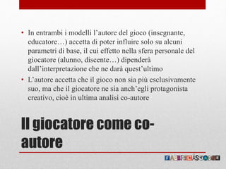 Il giocatore come co-
autore
• In entrambi i modelli l’autore del gioco (insegnante,
educatore…) accetta di poter influire solo su alcuni
parametri di base, il cui effetto nella sfera personale del
giocatore (alunno, discente…) dipenderà
dall’interpretazione che ne darà quest’ultimo
• L’autore accetta che il gioco non sia più esclusivamente
suo, ma che il giocatore ne sia anch’egli protagonista
creativo, cioè in ultima analisi co-autore
 