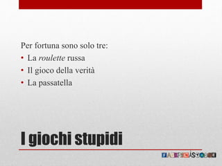 I giochi stupidi
Per fortuna sono solo tre:
• La roulette russa
• Il gioco della verità
• La passatella
 