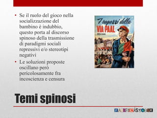 Temi spinosi
• Se il ruolo del gioco nella
socializzazione del
bambino è indubbio,
questo porta al discorso
spinoso della trasmissione
di paradigmi sociali
repressivi e/o stereotipi
negativi
• Le soluzioni proposte
oscillano però
pericolosamente fra
incoscienza e censura
 