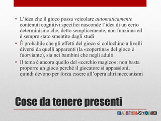 Cose da tenere presenti
• L’idea che il gioco possa veicolare automaticamente
contenuti cognitivi specifici nasconde l’idea di un certo
determinismo che, detto semplicemente, non funziona ed
è sempre stato smentito dagli studi
• È probabile che gli effetti del gioco si collochino a livelli
diversi da quelli apparenti (la «copertina» del gioco è
fuorviante), sia nei bambini che negli adulti
• Il tema è ancora quello del «cerchio magico»: non basta
proporre un gioco perché il giocatore si appassioni,
quindi devono per forza essere all’opera altri meccanismi
 