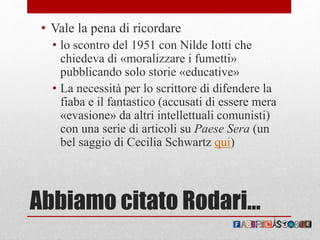 Abbiamo citato Rodari…
• Vale la pena di ricordare
• lo scontro del 1951 con Nilde Iotti che
chiedeva di «moralizzare i fumetti»
pubblicando solo storie «educative»
• La necessità per lo scrittore di difendere la
fiaba e il fantastico (accusati di essere mera
«evasione» da altri intellettuali comunisti)
con una serie di articoli su Paese Sera (un
bel saggio di Cecilia Schwartz qui)
 