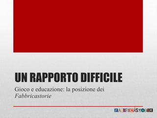 UN RAPPORTO DIFFICILE
Gioco e educazione: la posizione dei
Fabbricastorie
 