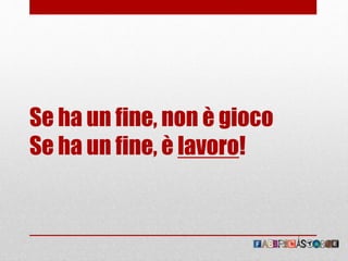 Se ha un fine, non è gioco
Se ha un fine, è lavoro!
 