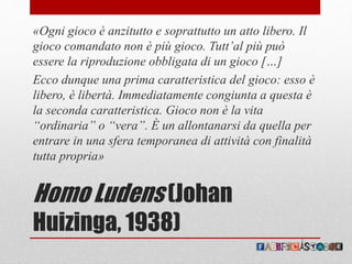Homo Ludens (Johan
Huizinga, 1938)
«Ogni gioco è anzitutto e soprattutto un atto libero. Il
gioco comandato non è più gioco. Tutt’al più può
essere la riproduzione obbligata di un gioco […]
Ecco dunque una prima caratteristica del gioco: esso è
libero, è libertà. Immediatamente congiunta a questa è
la seconda caratteristica. Gioco non è la vita
“ordinaria” o “vera”. È un allontanarsi da quella per
entrare in una sfera temporanea di attività con finalità
tutta propria»
 