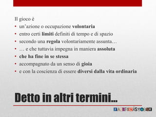 Detto in altri termini…
Il gioco è
• un’azione o occupazione volontaria
• entro certi limiti definiti di tempo e di spazio
• secondo una regola volontariamente assunta…
• … e che tuttavia impegna in maniera assoluta
• che ha fine in se stessa
• accompagnato da un senso di gioia
• e con la coscienza di essere diversi dalla vita ordinaria
 