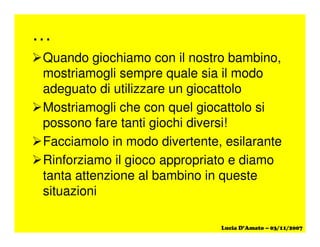 …
Quando giochiamo con il nostro bambino,
mostriamogli sempre quale sia il modo
adeguato di utilizzare un giocattolo
Mostriamogli che con quel giocattolo si
possono fare tanti giochi diversi!
Facciamolo in modo divertente, esilarante
Rinforziamo il gioco appropriato e diamo
tanta attenzione al bambino in queste
situazioni
 