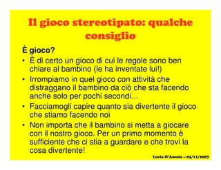 È gioco?
• È di certo un gioco di cui le regole sono ben
chiare al bambino (le ha inventate lui!)
• Irrompiamo in quel gioco con attività che
distraggano il bambino da ciò che sta facendo
anche solo per pochi secondi…
• Facciamogli capire quanto sia divertente il gioco
che stiamo facendo noi
• Non importa che il bambino si metta a giocare
con il nostro gioco. Per un primo momento è
sufficiente che ci stia a guardare e che trovi la
cosa divertente!
 