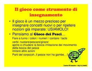 #
• Il gioco è un mezzo prezioso per
insegnare concetti nuovi o per ripetere
nozioni già imparate: USIAMOLO!
• Pensiamo al " # …
Fare a turno / colori / numeri / contare / tacts
verbi: nuotare/pescare/girare/
aprire e chiudere la bocca imitazione del movimento
della bocca del pesce
imitare altre azioni
Parti del corpo(oh..il pesce non ha gambe…!)
 