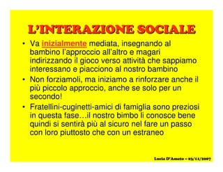 ! $ % & ' ! % ( ' ) %! $ % & ' ! % ( ' ) %
• Va inizialmente mediata, insegnando al
bambino l’approccio all’altro e magari
indirizzando il gioco verso attività che sappiamo
interessano e piacciono al nostro bambino
• Non forziamoli, ma iniziamo a rinforzare anche il
più piccolo approccio, anche se solo per un
secondo!
• Fratellini-cuginetti-amici di famiglia sono preziosi
in questa fase…il nostro bimbo li conosce bene
quindi si sentirà più al sicuro nel fare un passo
con loro piuttosto che con un estraneo
 