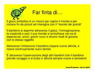 Far finta di…
Il gioco simbolico è un mezzo per capire il mondo e per
iniziare fin da piccoli ad interagire con il “mondo dei grandi”
Il bambino si esprime attraverso il gioco, l’immaginazione,
la creatività e così il suo mondo si arricchisce via via di
esperienze, amici, giochi nuovi e diversi modi di giocare
con lo stesso oggetto
Attraverso l’imitazione il bambino impara nuove attività, e
riceve continuamente nuovi stimoli.
È attraverso l’osservazione degli altri bambini che il bambino
prende coraggio e si butta in attività sempre nuove e stimolanti
 