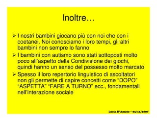 Inoltre…
I nostri bambini giocano più con noi che con i
coetanei. Noi conosciamo i loro tempi, gli altri
bambini non sempre lo fanno
I bambini con autismo sono stati sottoposti molto
poco all’aspetto della Condivisione dei giochi,
quindi hanno un senso del possesso molto marcato
Spesso il loro repertorio linguistico di ascoltatori
non gli permette di capire concetti come “DOPO”
“ASPETTA” “FARE A TURNO” ecc., fondamentali
nell’interazione sociale
 