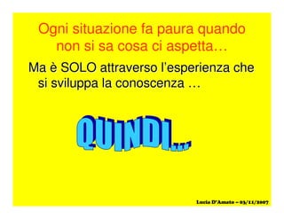 Ogni situazione fa paura quando
non si sa cosa ci aspetta…
Ma è SOLO attraverso l’esperienza cheMa è SOLO attraverso l’esperienza che
si sviluppa la conoscenza …si sviluppa la conoscenza …
 