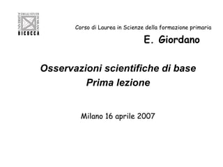 Corso di Laurea in Scienze della formazione primaria

E. Giordano
Osservazioni scientifiche di base
Prima lezione
Milano 16 aprile 2007

 