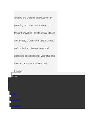 Sharing the world of art education by
providing art news; entertaining or
thought-provoking artists, ideas, stories,
and issues; professional opportunities;
and project and lesson ideas and
exhibition possibilities for your students.
We can be 24-hour art teachers
together!
Flipcard







 Home
 Subscribe
 About Nancy
 