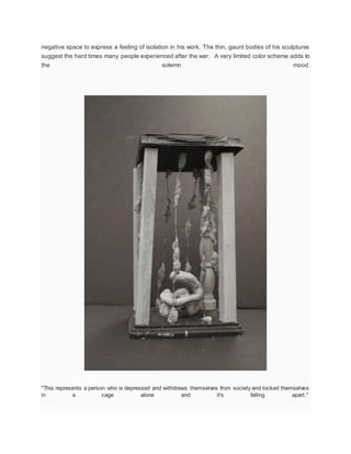 negative space to express a feeling of isolation in his work. The thin, gaunt bodies of his sculptures
suggest the hard times many people experienced after the war. A very limited color scheme adds to
the solemn mood.
"This represents a person who is depressed and withdraws themselves from society and locked themselves
in a cage alone and it's falling apart."
 