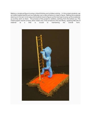 Making a sculptural figure involves critical thinking and problem solving. In this project students use
an instant papiermaché such as Celluclay over a wire armature to make a figure. Making the sculpture
stand up on its own is not easy and students have to figure out the best way to prop up the sculptures
up as they work on them. The process of this project is additive, working from the bottom up. The
instant papier maché is heavy when mixed and, if the armature is thin and flimsy, applying little bits of
material at a time is crucial to maintaining the overall form.
 