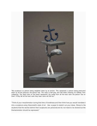 "My sculpture is a person being weighted down by an anchor. This represents a person being pressured
down by all the pressure the person has. The body is half gray and half white meaning it's halfway from
collapsing. The black dots on the board represents the sweat from all the hard work the person has on
them. If they fall all the hard work they have done will fall too."
“Think of your mood/emotion during that time of loneliness and then think how you would translate it
into a sculpture using Giacometti’s style of art. Use a paper to sketch out your ideas. Stress to the
students that the stories behind their sculptures are personal and do not need to be shared but the
theme/emotion should be expressed.”
 