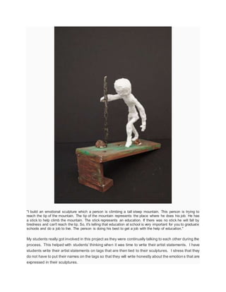 "I build an emotional sculpture which a person is climbing a tall steep mountain. This person is trying to
reach the tip of the mountain. The tip of the mountain represents the place where he does his job. He has
a stick to help climb the mountain. The stick represents an education. If there was no stick he will fall by
tiredness and can't reach the tip. So, it's telling that education at school is very important for you to graduate
schools and do a job to live. The person is doing his best to get a job with the help of education."
My students really got involved in this project as they were continually talking to each other during the
process. This helped with students’ thinking when it was time to write their artist statements. I have
students write their artist statements on tags that are then tied to their sculptures. I stress that they
do not have to put their names on the tags so that they will write honestly about the emotions that are
expressed in their sculptures.
 
