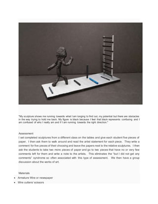 "My sculpture shows me running towards what I am longing to find out, my potential but there are obstacles
in the way trying to hold me back. My figure is black because I feel that black represents confusing and I
am confused of who I really am and if I am running towards the right direction."
Assessment
I set completed sculptures from a different class on the tables and give each student five pieces of
paper. I then ask them to walk around and read the artist statement for each piece. They write a
comment for five pieces of their choosing and leave the papers next to the relative sculptures. I then
ask the students to take two more pieces of paper and go to two pieces that have no or very few
comments left for them and write a note to the artists. This eliminates the “but I did not get any
comments” syndrome so often associated with this type of assessment. We then have a group
discussion about the works of art.
Materials
 Armature Wire or newspaper
 Wire cutters/ scissors
 