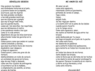 SENCILLOS DESEOS Hoy quisiera tus dedos escribiéndome historias en el pelo, y quisiera besos en la espalda, acurrucos, que me dijeras las más grandes verdades o las más grandes mentiras, que me dijeras por ejemplo que soy la mujer más linda, que me querés mucho, cosas así, tan sencillas, tan repetidas, que me delinearas el rostro y me quedaras viendo a los ojos como si tu vida entera dependiera de que los míos sonrieran alborotando todas las gaviotas en la espuma. Cosas quiero como que andes mi cuerpo camino arbolado y oloroso, que seas la primera lluvia del invierno dejándote caer despacio y luego en aguacero. Cosas quiero, como una gran ola de ternura deshaciéndome un ruido de caracol, un cardumen de peces en la boca, algo de eso frágil y desnudo, como una flor a punto de entregarse a la primera luz de la mañana, o simplemente una semilla, un árbol, un poco de hierba. Gioconda Belli MI AMOR ES ASÍ Mi amor es así, como este aguacero, rebotando contra el pavimento, pintando de verde el campo, tapa-cielos, tenaz, mójalo todo, Se me riega por dentro y lo siento latir en la yema de los dedos cuando quiero tocarte y no te tengo cerca. Como este aguacero, amor, me vuelvo un montón de agua entre tus brazos ando desbocada por tu cauce me hago arroyuelo en el pelo de tu pecho. Así como esta lluvia, me desbordo en palabras para contarte todos mis quehaceres, para meterte en todos los rincones de mi día, en todos los aleros de mis horas. Salto desde tus brazos, como la lluvia que se derrama de los techos y me duele la carne de querer prolongarte de querer florecer la semilla en mi vientre y darte un hijo hermoso y vital como este invierno. Gioconda Belli 