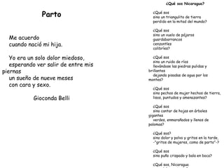 Parto Me acuerdo cuando nació mi hija. Yo era un solo dolor miedoso, esperando ver salir de entre mis piernas un sueño de nueve meses con cara y sexo. Gioconda Belli ¿Qué sos Nicaragua? ¿Qué sos sino un triangulito de tierra perdido en la mitad del mundo? ¿Qué sos sino un vuelo de pájaros guardabarrancos cenzontles colibríes? ¿Qué sos sino un ruido de ríos llevándose las piedras pulidas y brillantes dejando pisadas de agua por los montes? ¿Qué sos sino pechos de mujer hechos de tierra, lisos, puntudos y amenazantes? ¿Qué sos sino cantar de hojas en árboles gigantes verdes, enmarañados y llenos de palomas? ¿Qué sos? sino dolor y polvo y gritos en la tarde, -"gritos de mujeres, como de parto"-? ¿Qué sos sino puño crispado y bala en boca? ¿Qué sos, Nicaragua para dolerme tanto? Gioconda Belli 