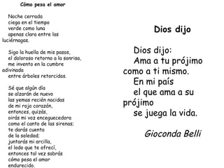 Cómo pesa el amor Noche cerrada ciega en el tiempo verde como luna apenas clara entre las luciérnagas. Sigo la huella de mis pasos, el doloroso retorno a la sonrisa, me invento en la cumbre adivinada entre árboles retorcidos. Sé que algún día se alzarán de nuevo las yemas recién nacidas de mi rojo corazón, entonces, quizás, oirás mi voz enceguecedora como el canto de las sirenas; te darás cuenta de la soledad; juntarás mi arcilla, el lodo que te ofrecí, entonces tal vez sabrás cómo pesa el amor endurecido. Gioconda Belli Dios dijo Dios dijo: Ama a tu prójimo como a ti mismo. En mi país el que ama a su prójimo se juega la vida. Gioconda Belli 